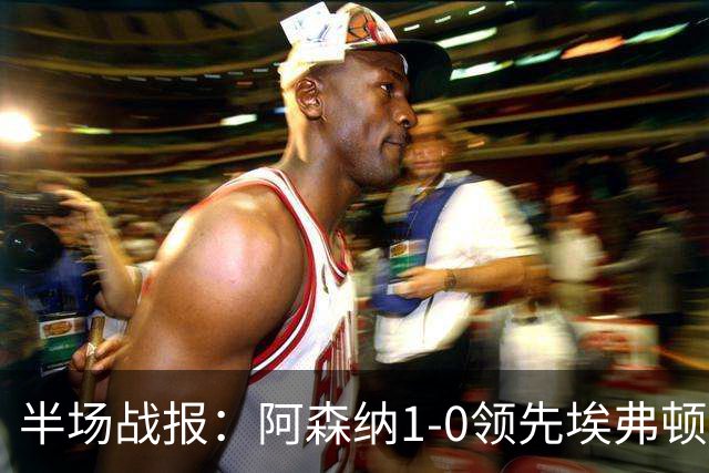 半场战报：阿森纳1-0领先埃弗顿，孔萨收获首球，马杜埃凯屡次制造威胁