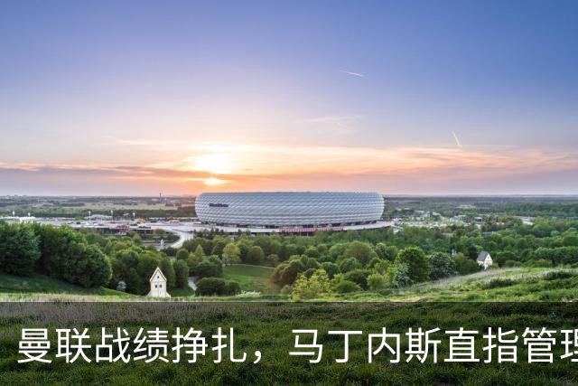 曼联战绩挣扎，马丁内斯直指管理层困难重重